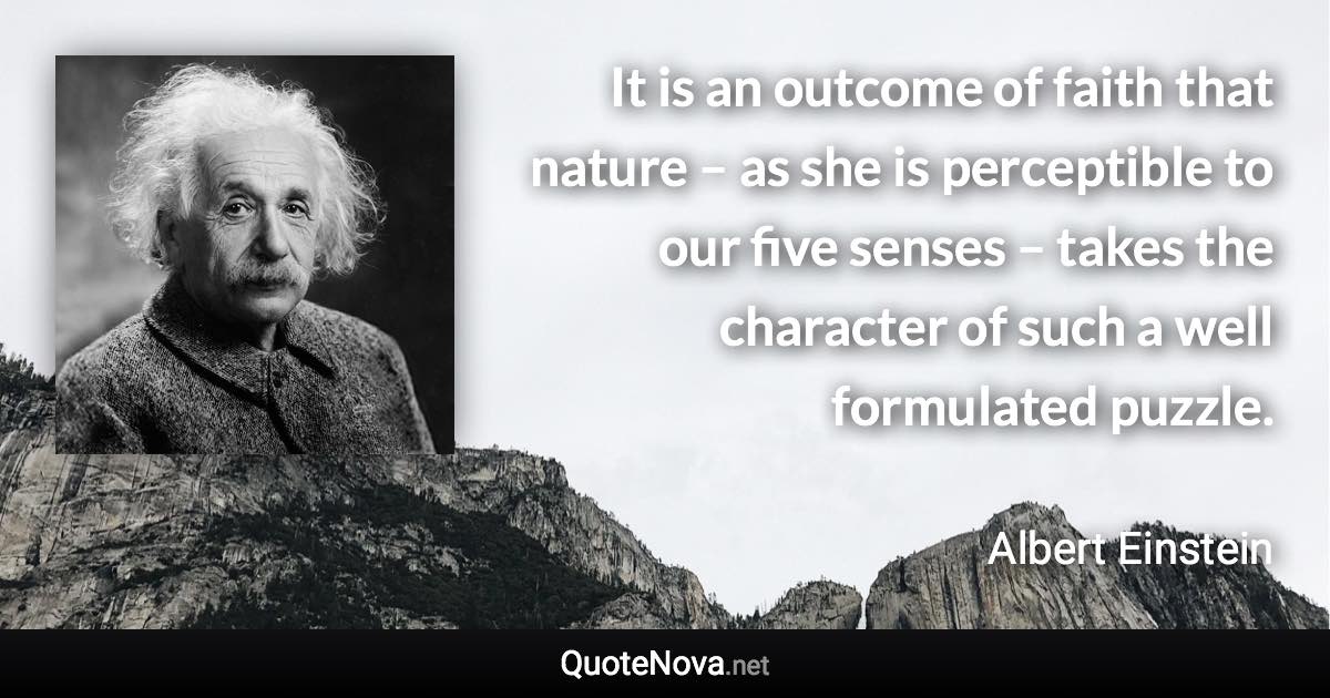 It is an outcome of faith that nature – as she is perceptible to our five senses – takes the character of such a well formulated puzzle. - Albert Einstein quote