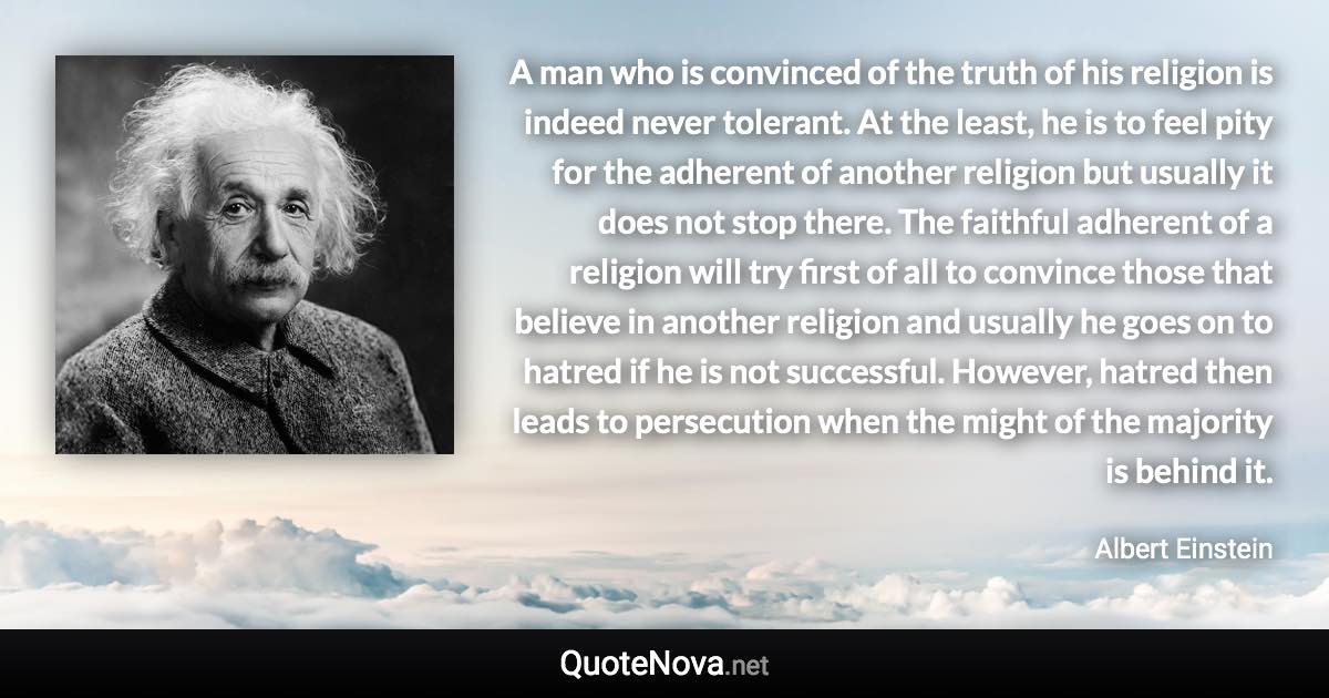 A man who is convinced of the truth of his religion is indeed never tolerant. At the least, he is to feel pity for the adherent of another religion but usually it does not stop there. The faithful adherent of a religion will try first of all to convince those that believe in another religion and usually he goes on to hatred if he is not successful. However, hatred then leads to persecution when the might of the majority is behind it. - Albert Einstein quote