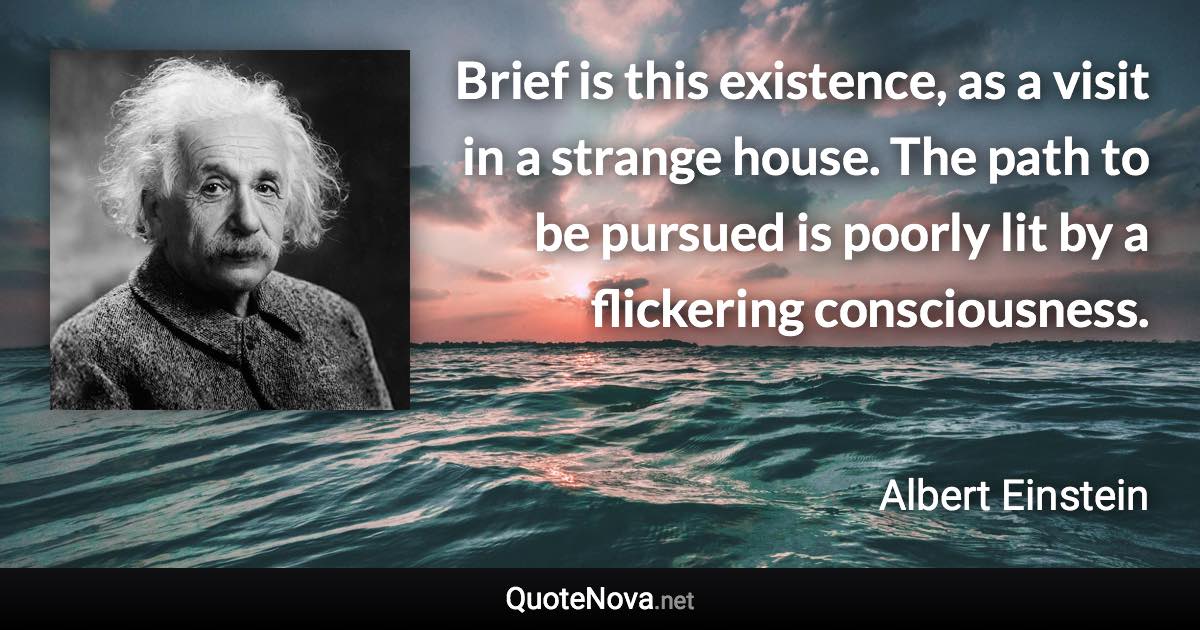 Brief is this existence, as a visit in a strange house. The path to be pursued is poorly lit by a flickering consciousness. - Albert Einstein quote
