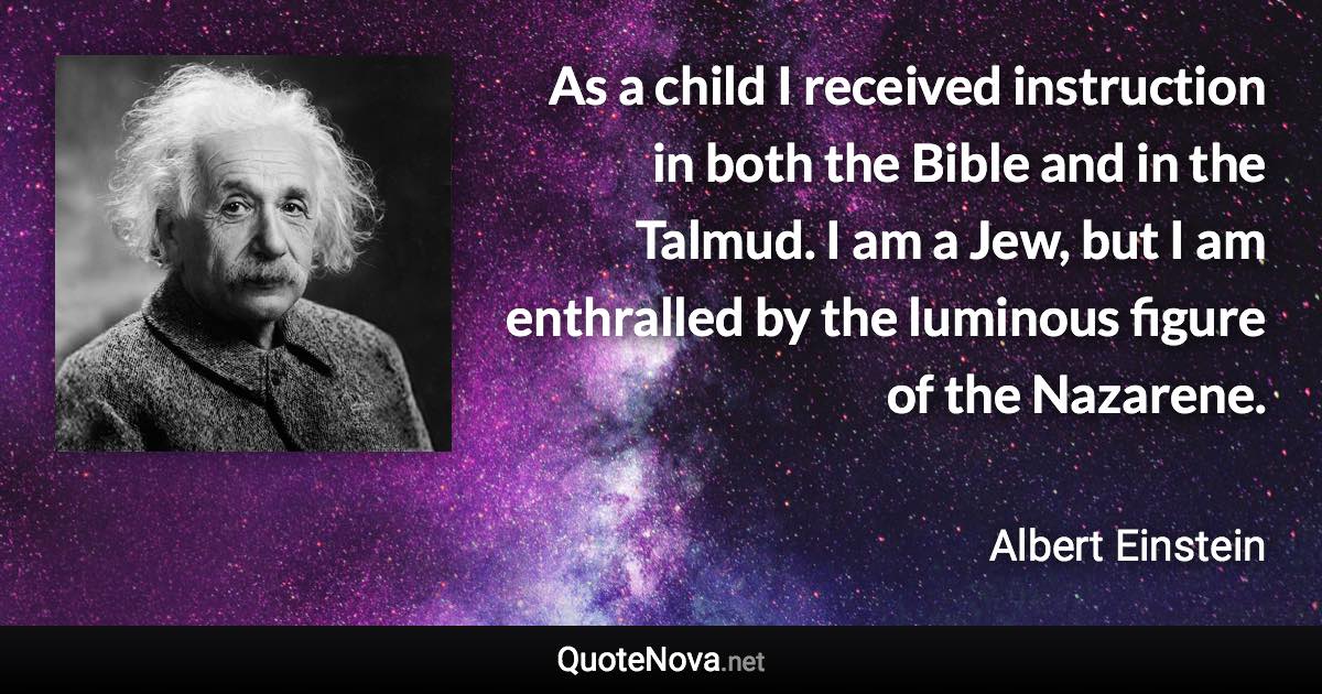 As a child I received instruction in both the Bible and in the Talmud. I am a Jew, but I am enthralled by the luminous figure of the Nazarene. - Albert Einstein quote