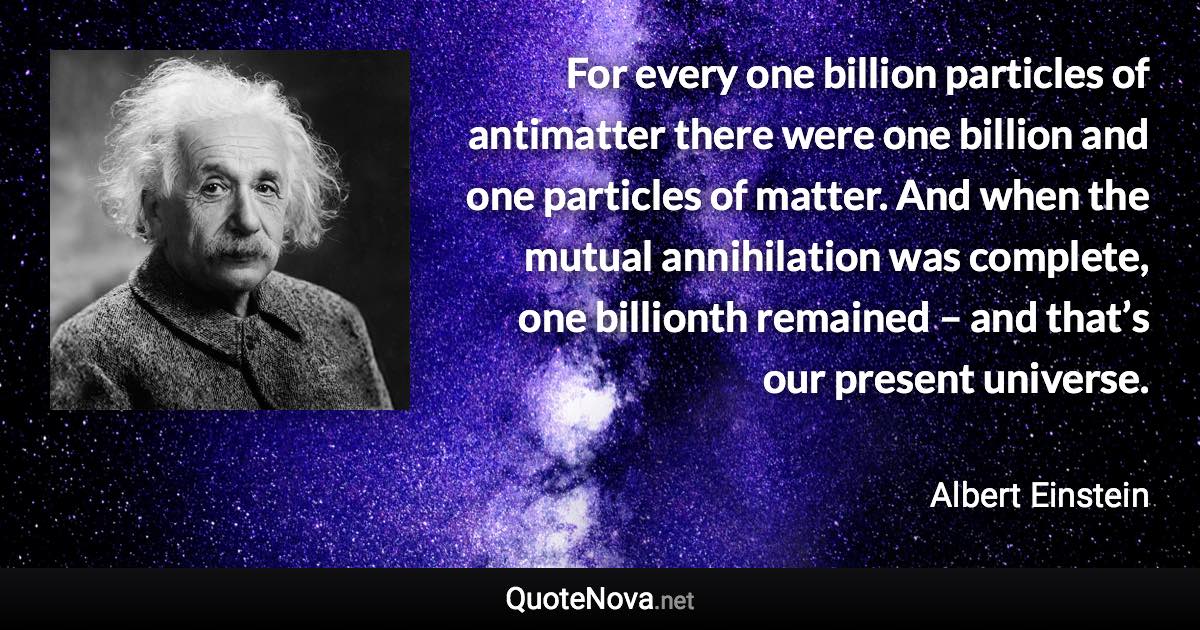 For every one billion particles of antimatter there were one billion and one particles of matter. And when the mutual annihilation was complete, one billionth remained – and that’s our present universe. - Albert Einstein quote