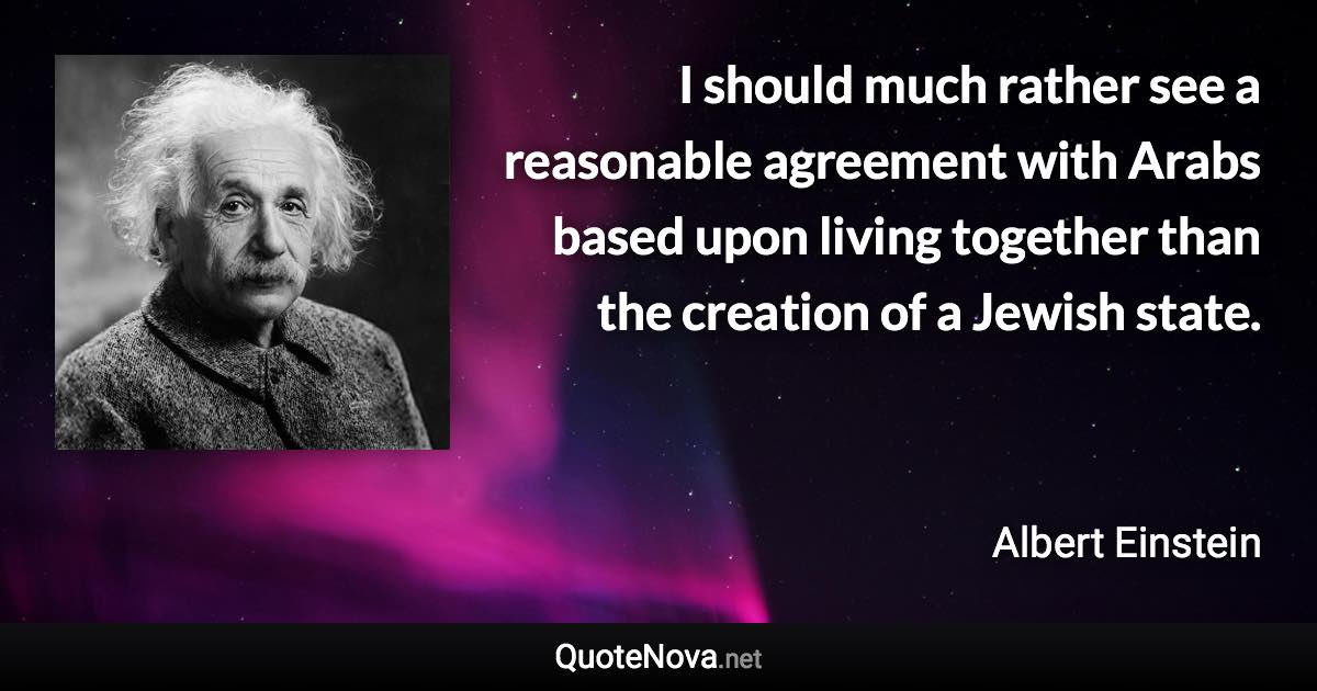 I should much rather see a reasonable agreement with Arabs based upon living together than the creation of a Jewish state. - Albert Einstein quote