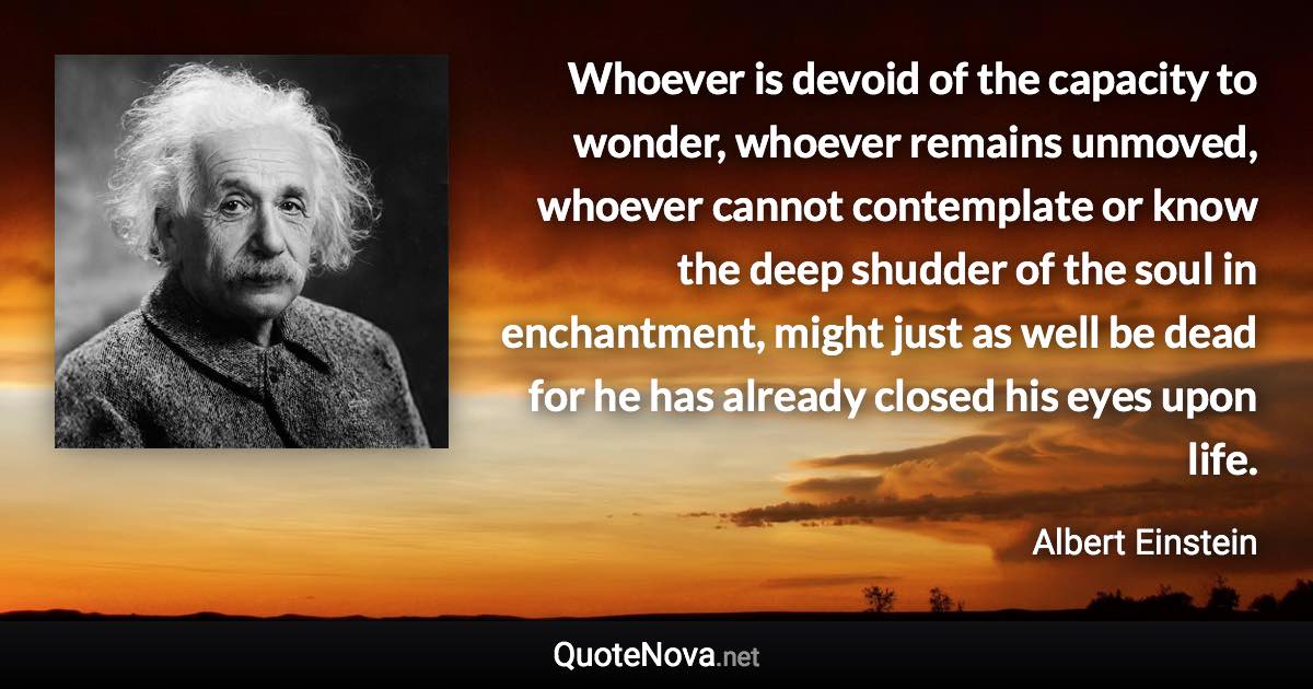 Whoever is devoid of the capacity to wonder, whoever remains unmoved, whoever cannot contemplate or know the deep shudder of the soul in enchantment, might just as well be dead for he has already closed his eyes upon life. - Albert Einstein quote