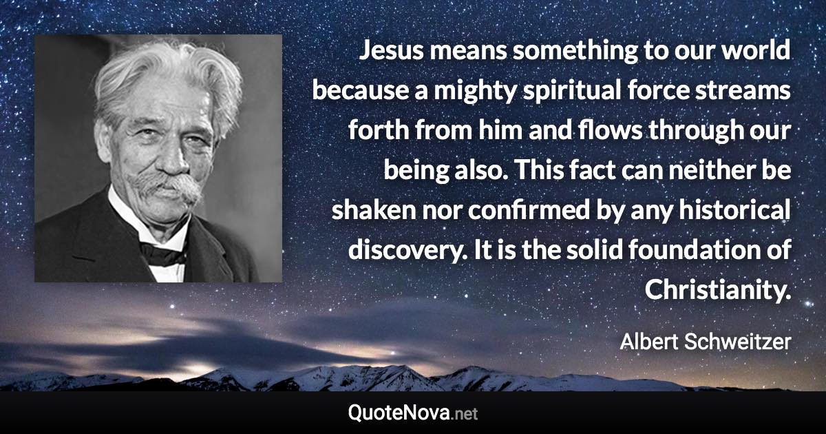 Jesus means something to our world because a mighty spiritual force streams forth from him and flows through our being also. This fact can neither be shaken nor confirmed by any historical discovery. It is the solid foundation of Christianity. - Albert Schweitzer quote