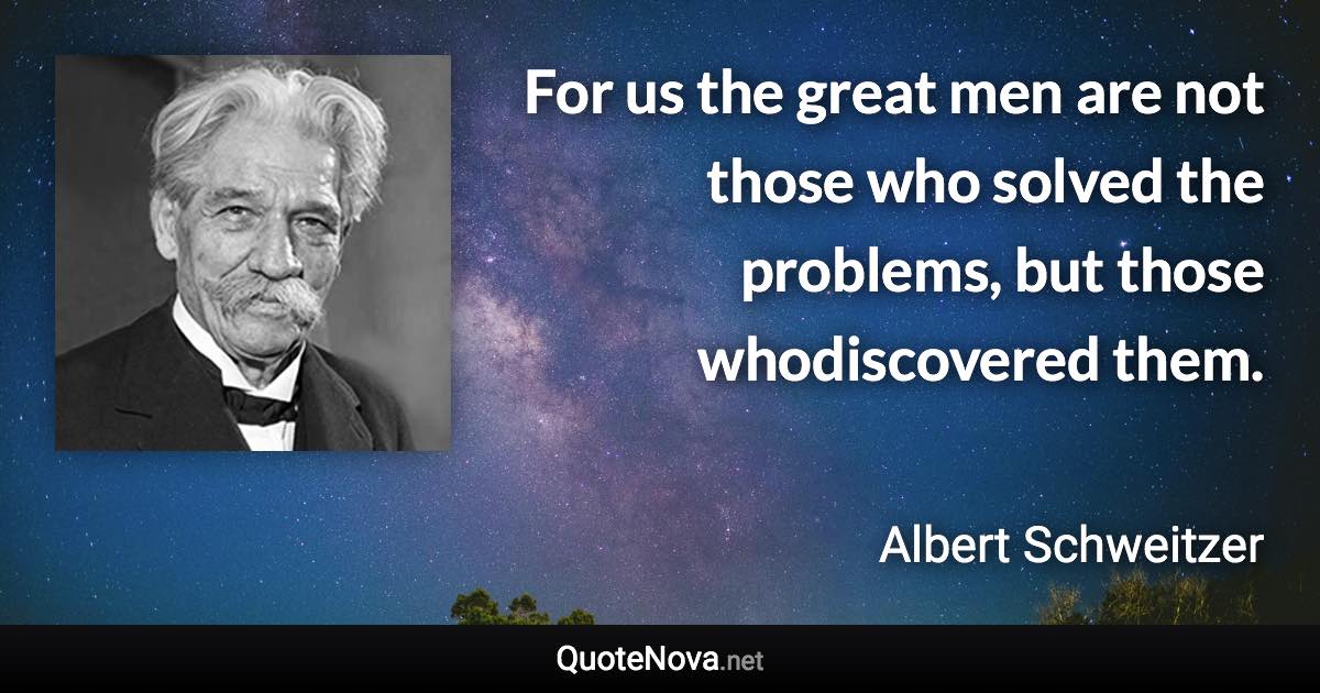 For us the great men are not those who solved the problems, but those whodiscovered them. - Albert Schweitzer quote