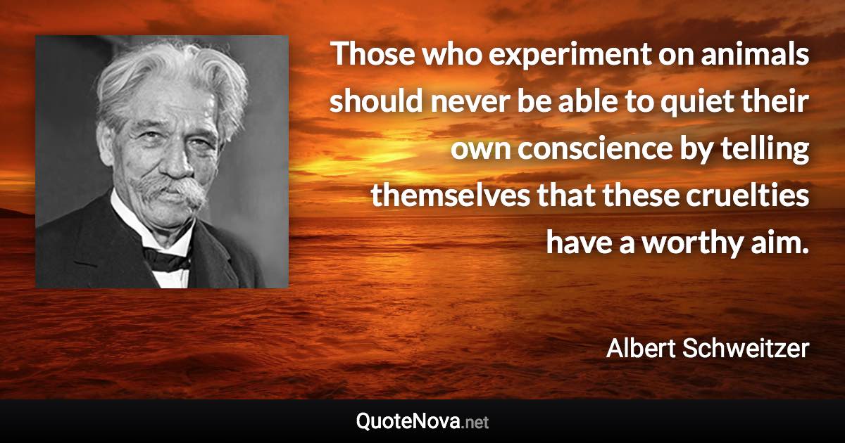 Those who experiment on animals should never be able to quiet their own conscience by telling themselves that these cruelties have a worthy aim. - Albert Schweitzer quote