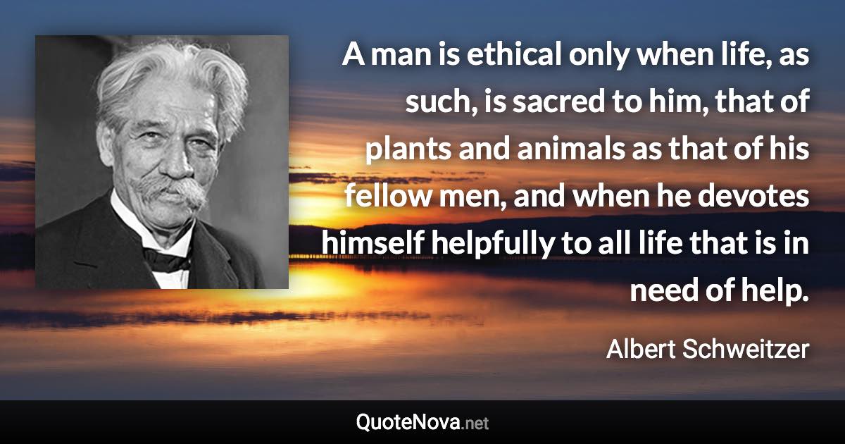 A man is ethical only when life, as such, is sacred to him, that of plants and animals as that of his fellow men, and when he devotes himself helpfully to all life that is in need of help. - Albert Schweitzer quote