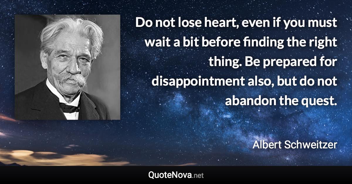 Do not lose heart, even if you must wait a bit before finding the right thing. Be prepared for disappointment also, but do not abandon the quest. - Albert Schweitzer quote