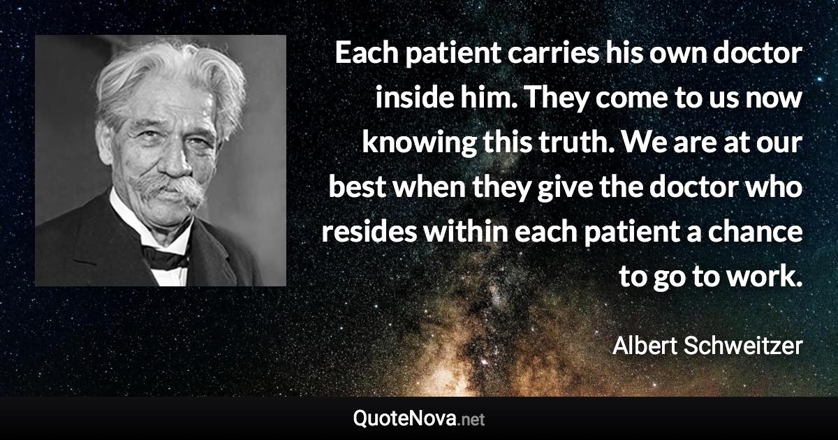 Each patient carries his own doctor inside him. They come to us now knowing this truth. We are at our best when they give the doctor who resides within each patient a chance to go to work. - Albert Schweitzer quote