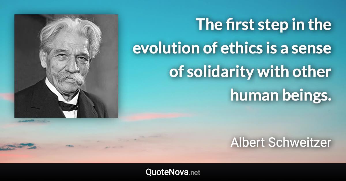 The first step in the evolution of ethics is a sense of solidarity with other human beings. - Albert Schweitzer quote