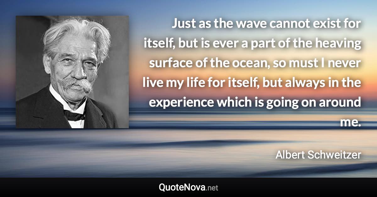 Just as the wave cannot exist for itself, but is ever a part of the heaving surface of the ocean, so must I never live my life for itself, but always in the experience which is going on around me. - Albert Schweitzer quote