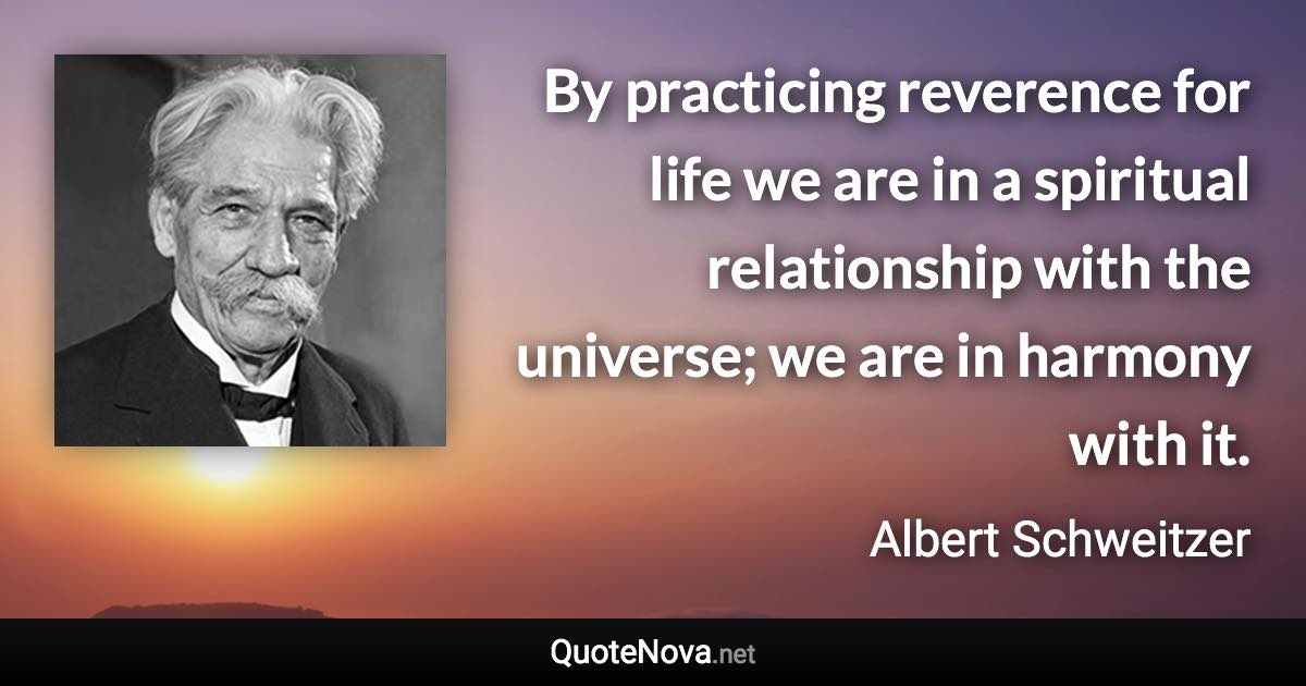 By practicing reverence for life we are in a spiritual relationship with the universe; we are in harmony with it. - Albert Schweitzer quote