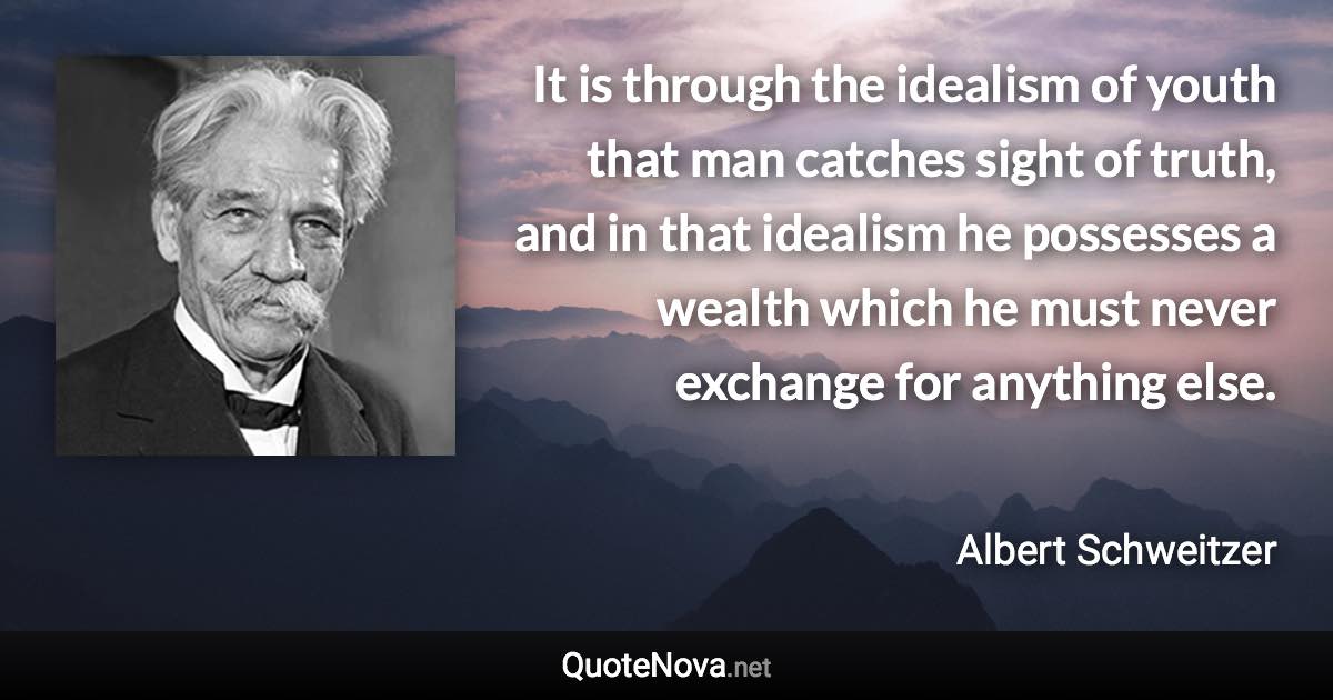 It is through the idealism of youth that man catches sight of truth, and in that idealism he possesses a wealth which he must never exchange for anything else. - Albert Schweitzer quote