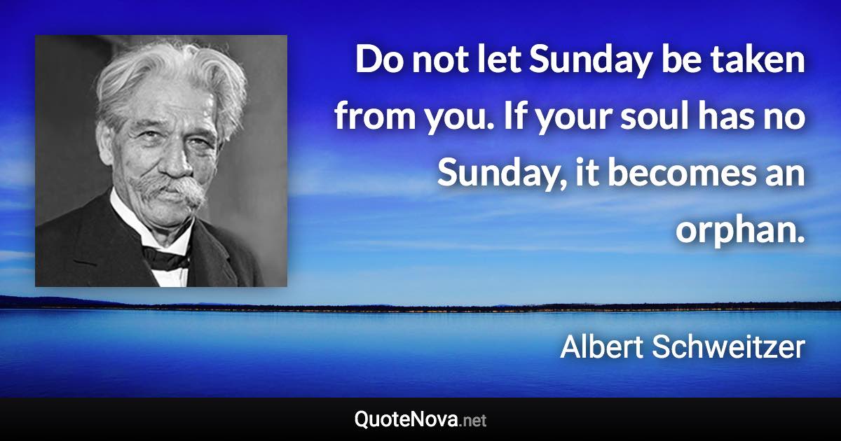 Do not let Sunday be taken from you. If your soul has no Sunday, it becomes an orphan. - Albert Schweitzer quote