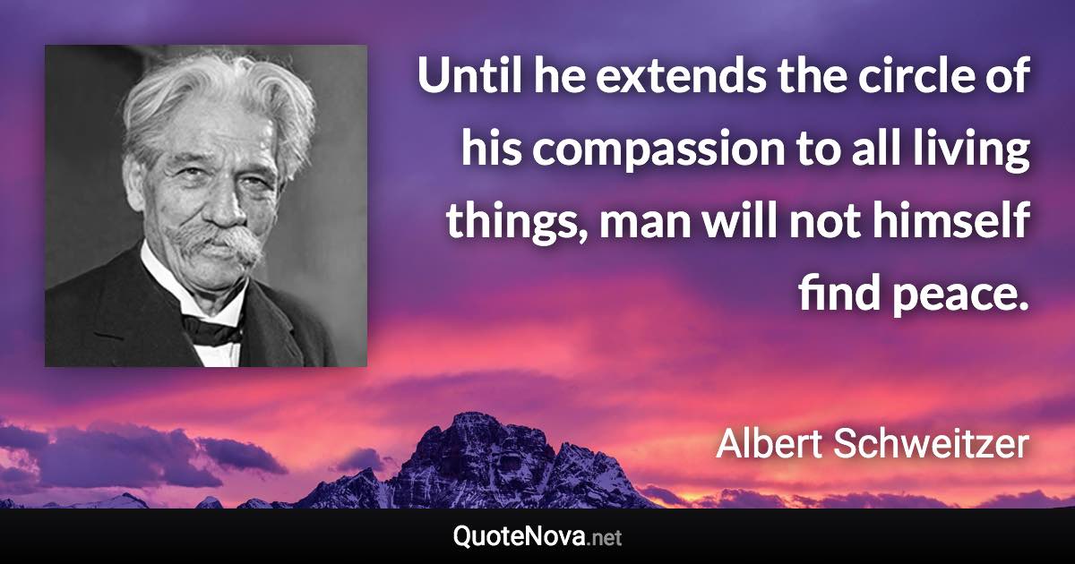 Until he extends the circle of his compassion to all living things, man will not himself find peace. - Albert Schweitzer quote