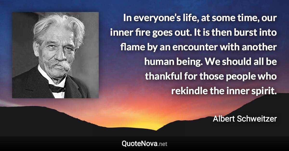 In everyone’s life, at some time, our inner fire goes out. It is then burst into flame by an encounter with another human being. We should all be thankful for those people who rekindle the inner spirit. - Albert Schweitzer quote