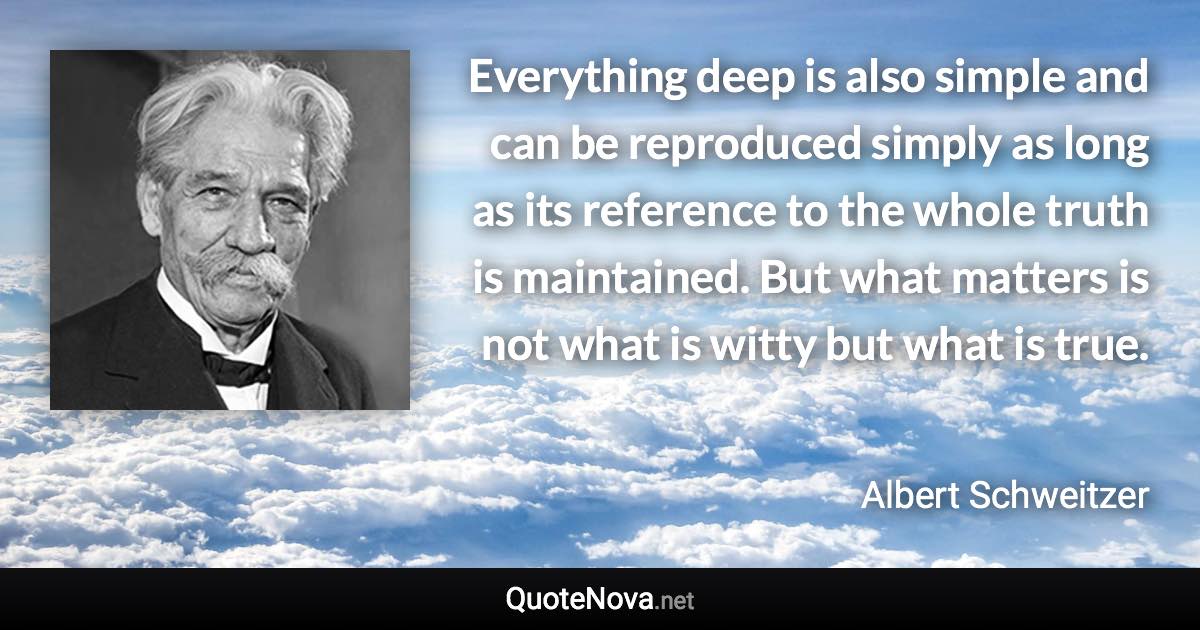 Everything deep is also simple and can be reproduced simply as long as its reference to the whole truth is maintained. But what matters is not what is witty but what is true. - Albert Schweitzer quote