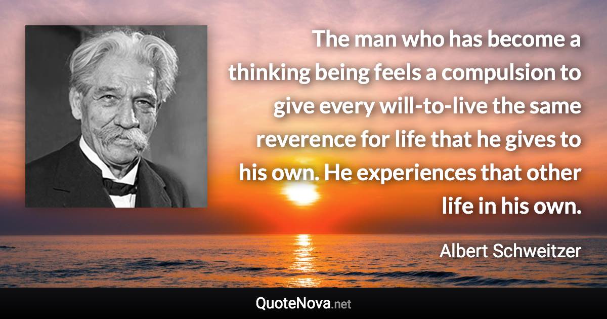 The man who has become a thinking being feels a compulsion to give every will-to-live the same reverence for life that he gives to his own. He experiences that other life in his own. - Albert Schweitzer quote