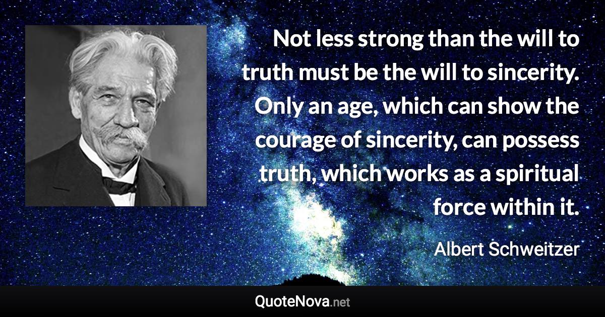 Not less strong than the will to truth must be the will to sincerity. Only an age, which can show the courage of sincerity, can possess truth, which works as a spiritual force within it. - Albert Schweitzer quote