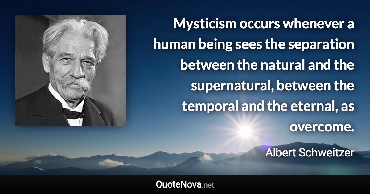 Mysticism occurs whenever a human being sees the separation between the natural and the supernatural, between the temporal and the eternal, as overcome. - Albert Schweitzer quote