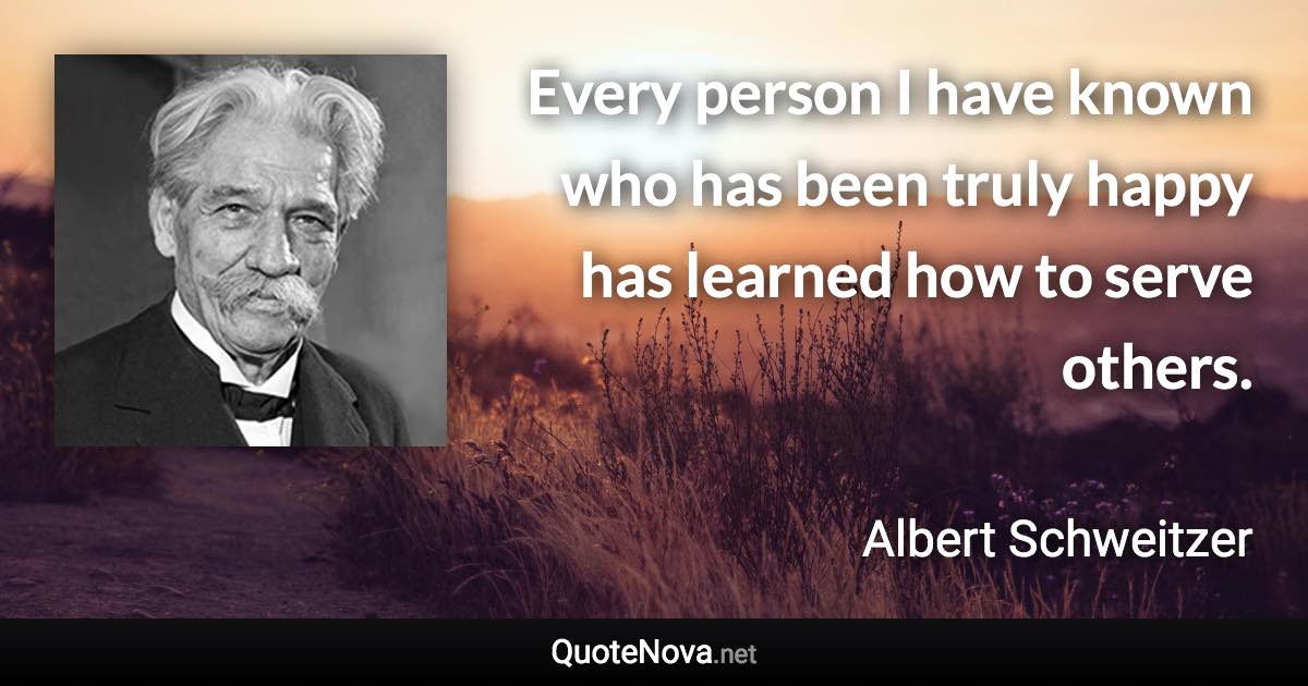 Every person I have known who has been truly happy has learned how to serve others. - Albert Schweitzer quote