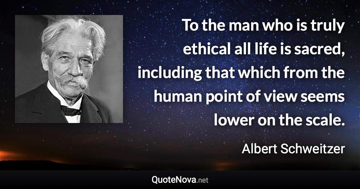 To the man who is truly ethical all life is sacred, including that which from the human point of view seems lower on the scale. - Albert Schweitzer quote