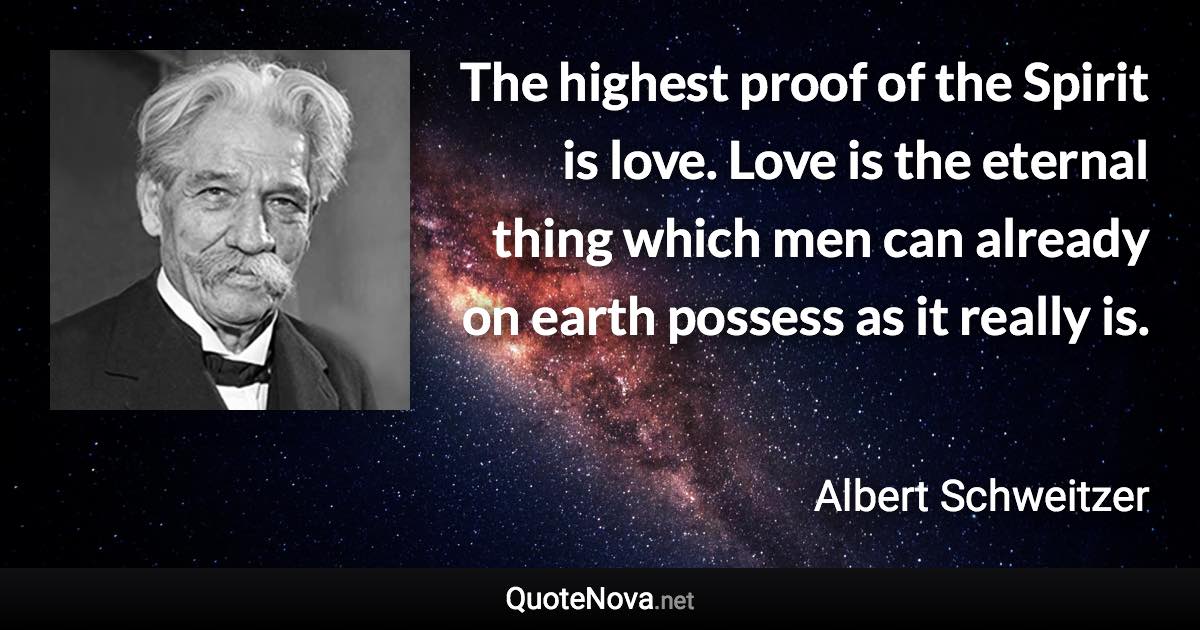 The highest proof of the Spirit is love. Love is the eternal thing which men can already on earth possess as it really is. - Albert Schweitzer quote