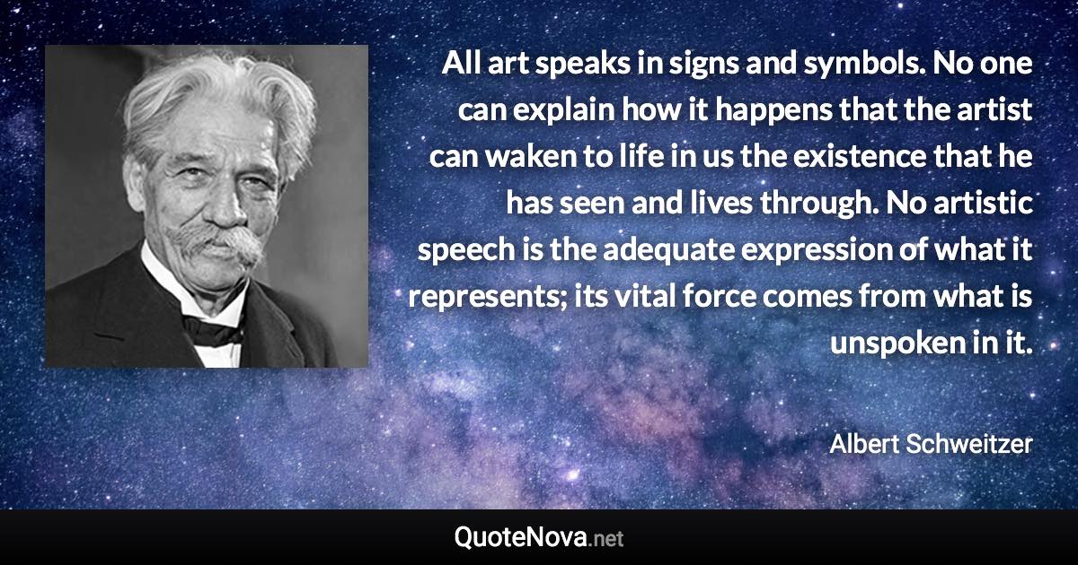 All art speaks in signs and symbols. No one can explain how it happens that the artist can waken to life in us the existence that he has seen and lives through. No artistic speech is the adequate expression of what it represents; its vital force comes from what is unspoken in it. - Albert Schweitzer quote