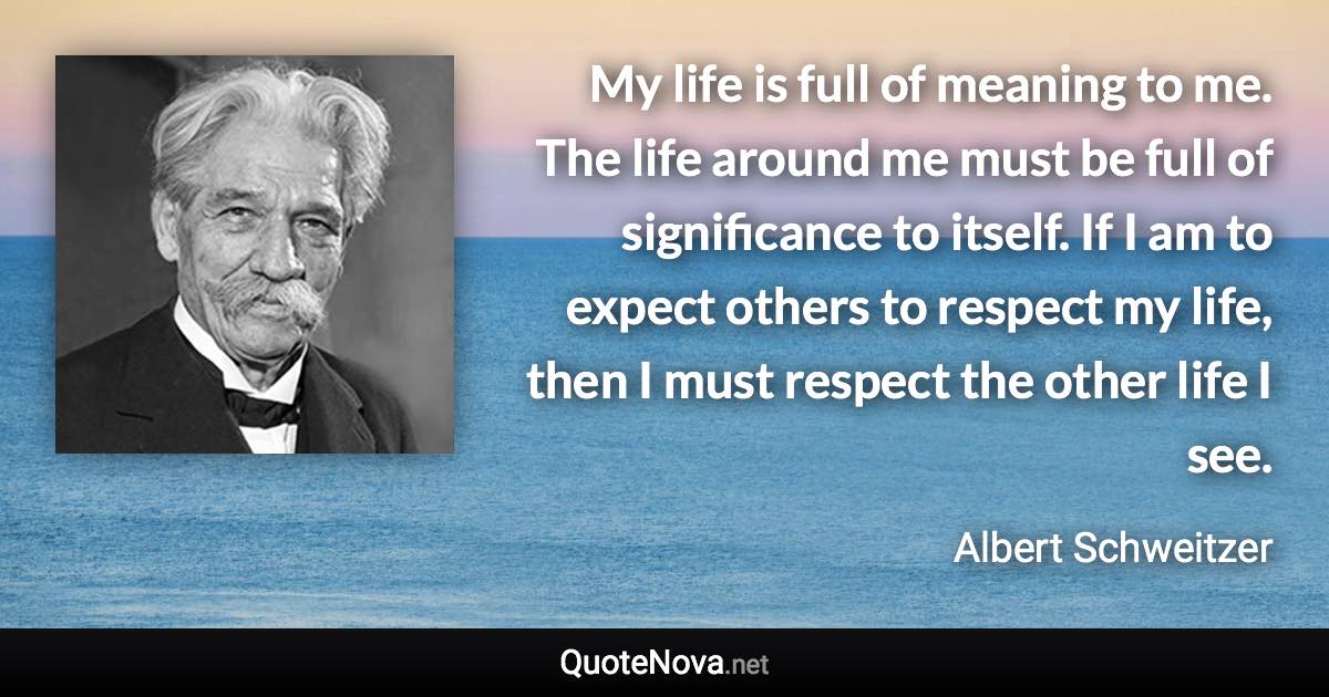 My life is full of meaning to me. The life around me must be full of significance to itself. If I am to expect others to respect my life, then I must respect the other life I see. - Albert Schweitzer quote