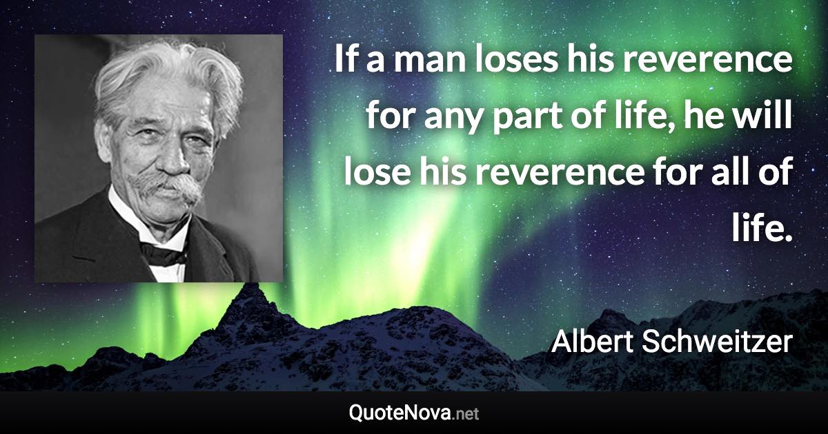 If a man loses his reverence for any part of life, he will lose his reverence for all of life. - Albert Schweitzer quote