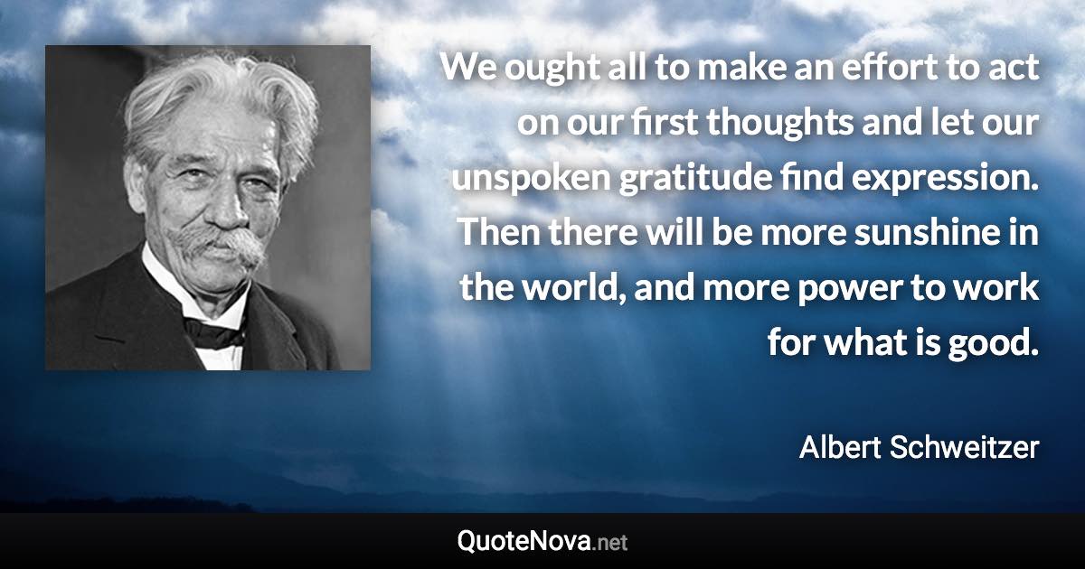 We ought all to make an effort to act on our first thoughts and let our unspoken gratitude find expression. Then there will be more sunshine in the world, and more power to work for what is good. - Albert Schweitzer quote