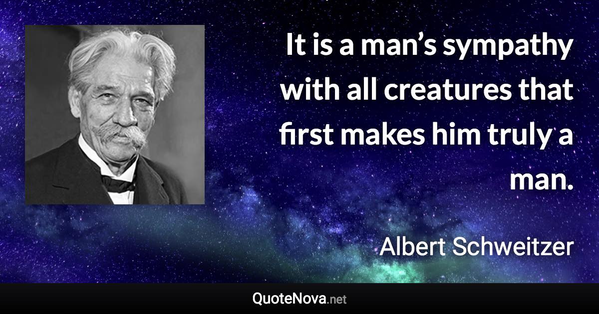 It is a man’s sympathy with all creatures that first makes him truly a man. - Albert Schweitzer quote