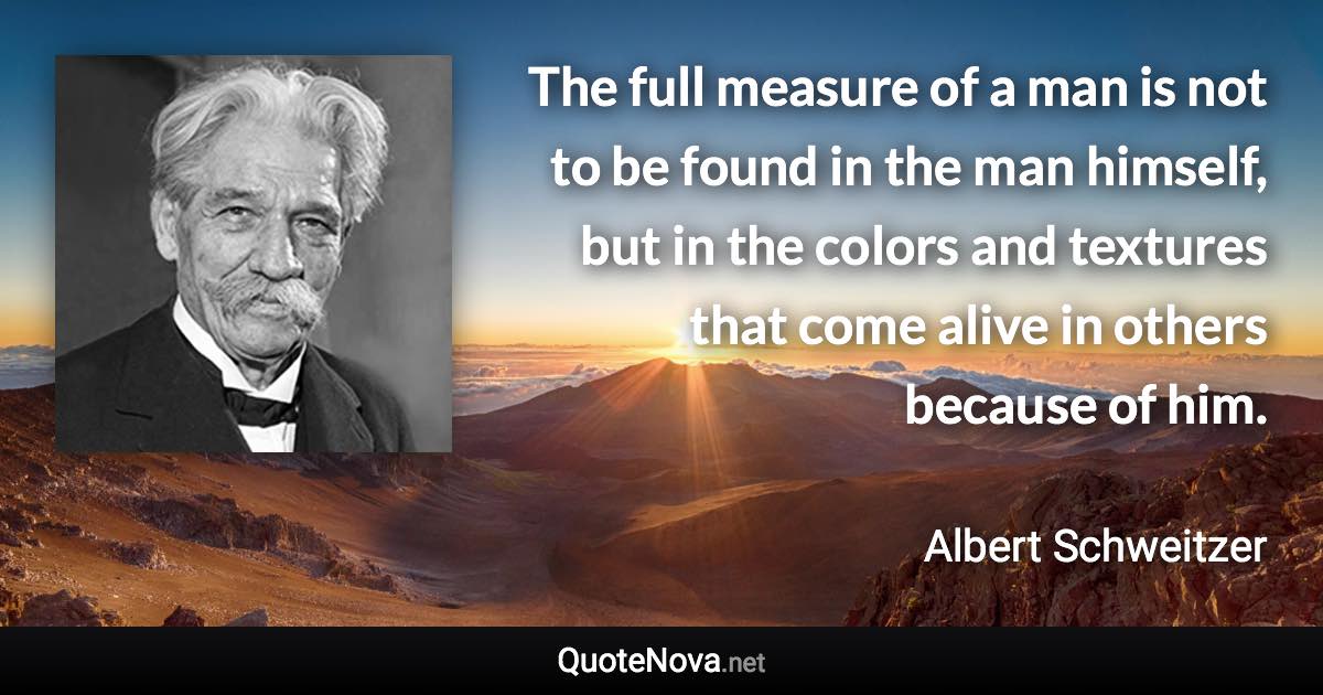 The full measure of a man is not to be found in the man himself, but in the colors and textures that come alive in others because of him. - Albert Schweitzer quote