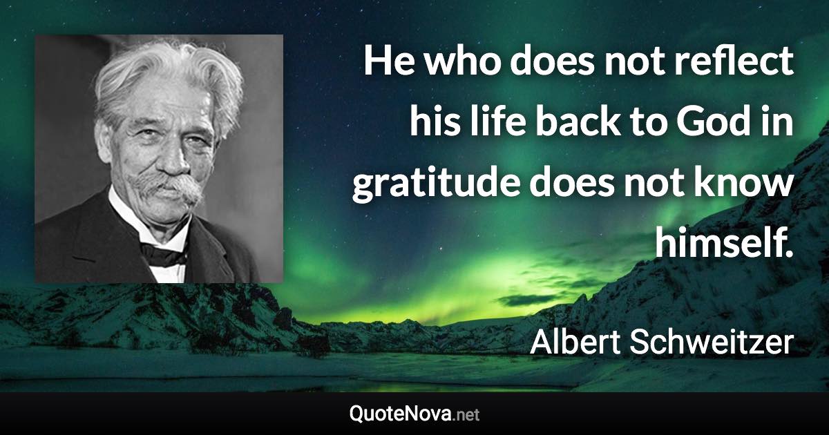 He who does not reflect his life back to God in gratitude does not know himself. - Albert Schweitzer quote