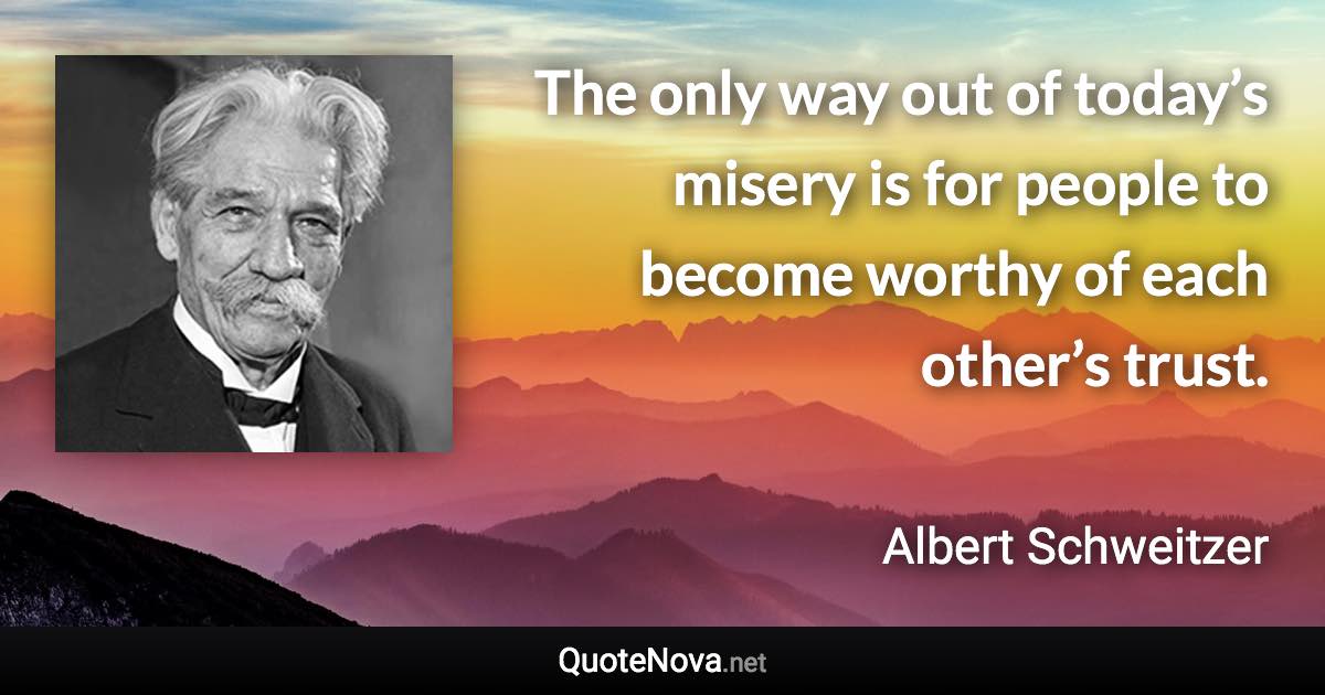 The only way out of today’s misery is for people to become worthy of each other’s trust. - Albert Schweitzer quote