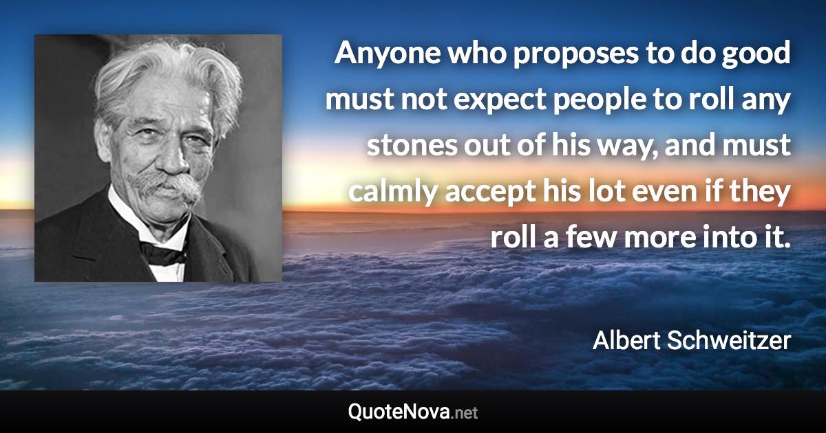 Anyone who proposes to do good must not expect people to roll any stones out of his way, and must calmly accept his lot even if they roll a few more into it. - Albert Schweitzer quote