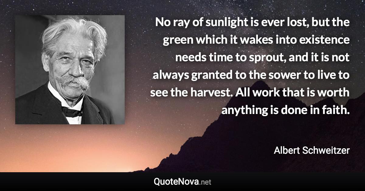 No ray of sunlight is ever lost, but the green which it wakes into existence needs time to sprout, and it is not always granted to the sower to live to see the harvest. All work that is worth anything is done in faith. - Albert Schweitzer quote