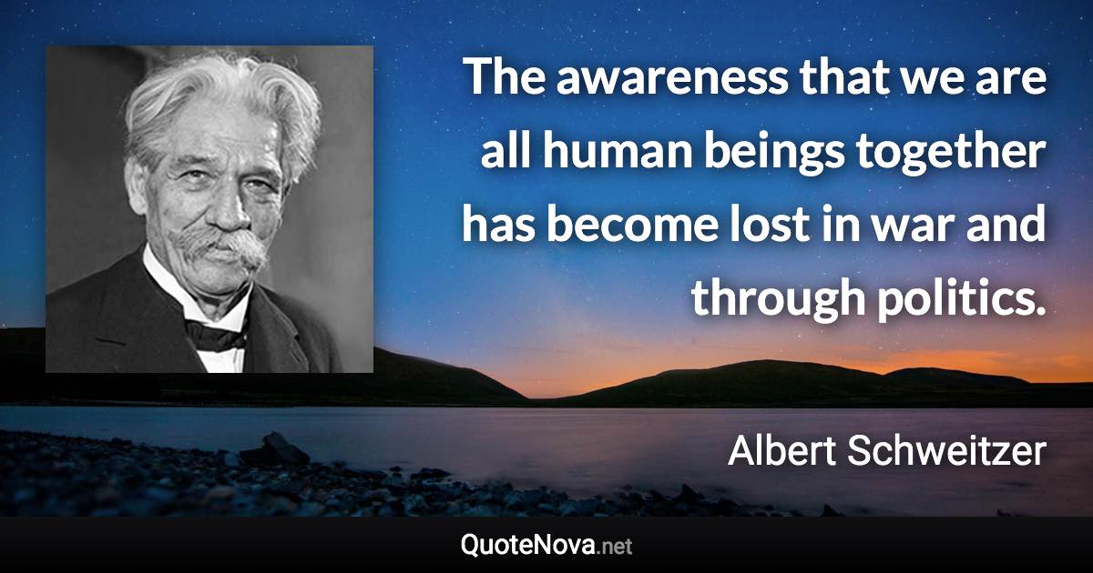 The awareness that we are all human beings together has become lost in war and through politics. - Albert Schweitzer quote