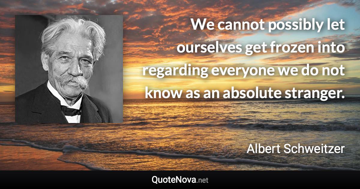 We cannot possibly let ourselves get frozen into regarding everyone we do not know as an absolute stranger. - Albert Schweitzer quote