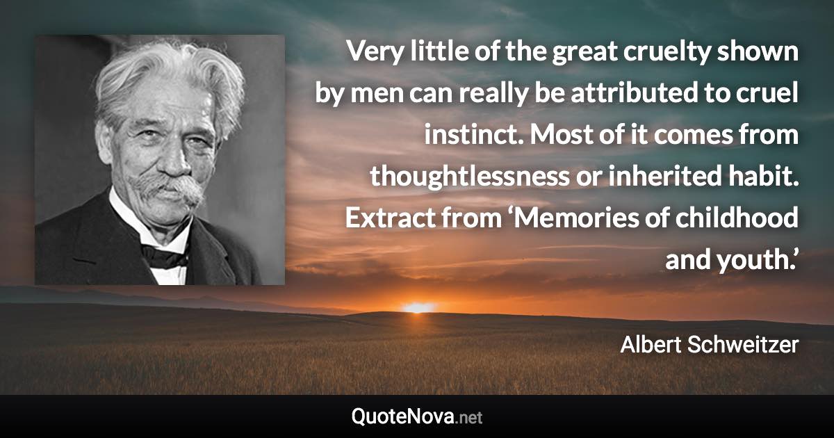 Very little of the great cruelty shown by men can really be attributed to cruel instinct. Most of it comes from thoughtlessness or inherited habit. Extract from ‘Memories of childhood and youth.’ - Albert Schweitzer quote