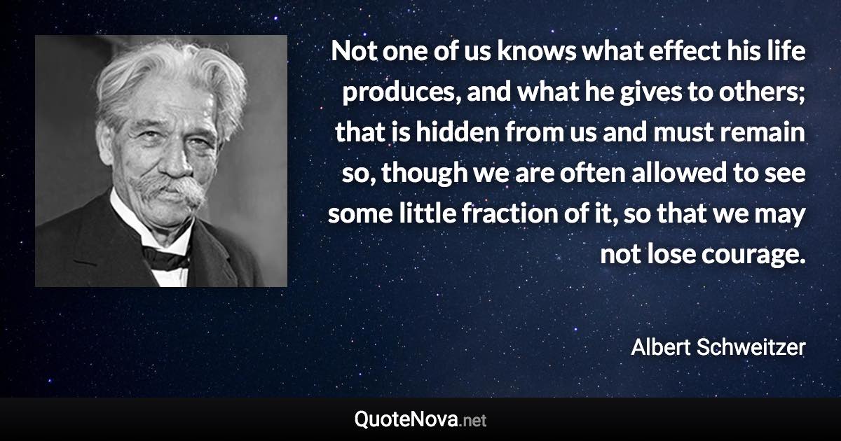 Not one of us knows what effect his life produces, and what he gives to others; that is hidden from us and must remain so, though we are often allowed to see some little fraction of it, so that we may not lose courage. - Albert Schweitzer quote