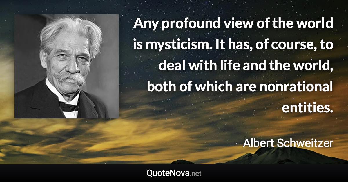 Any profound view of the world is mysticism. It has, of course, to deal with life and the world, both of which are nonrational entities. - Albert Schweitzer quote