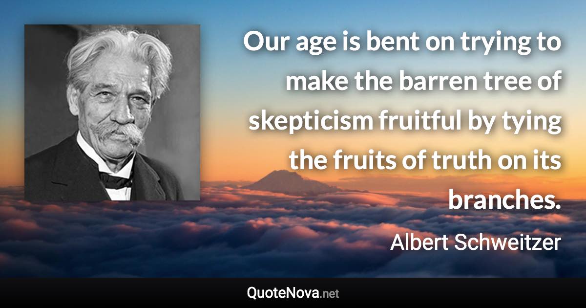 Our age is bent on trying to make the barren tree of skepticism fruitful by tying the fruits of truth on its branches. - Albert Schweitzer quote