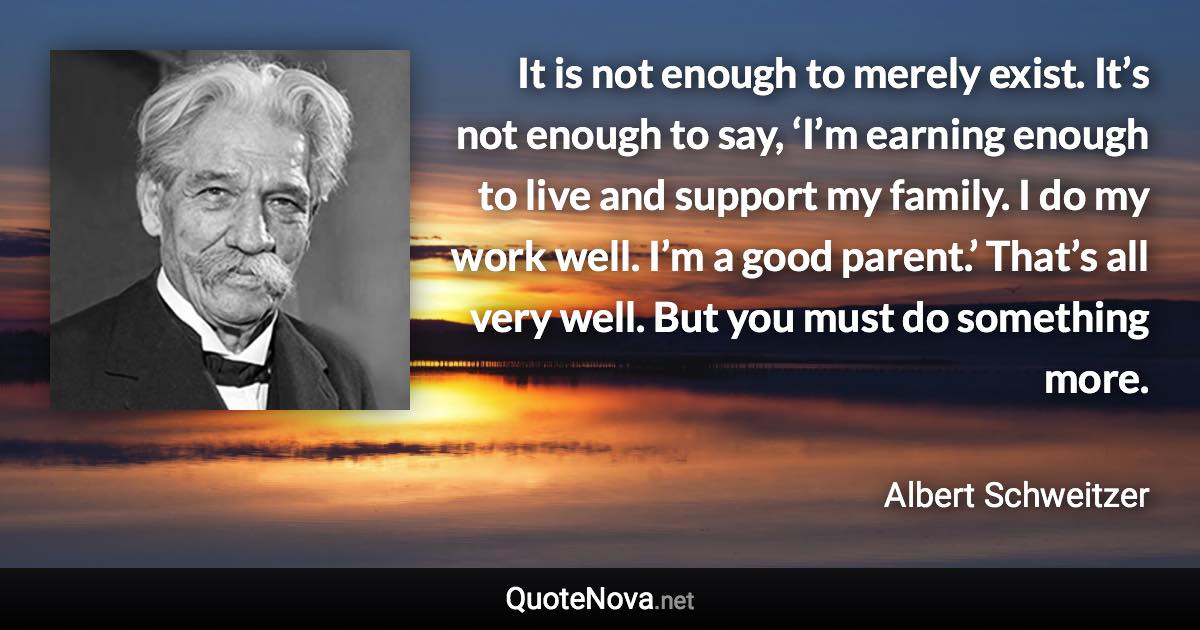 It is not enough to merely exist. It’s not enough to say, ‘I’m earning enough to live and support my family. I do my work well. I’m a good parent.’ That’s all very well. But you must do something more. - Albert Schweitzer quote