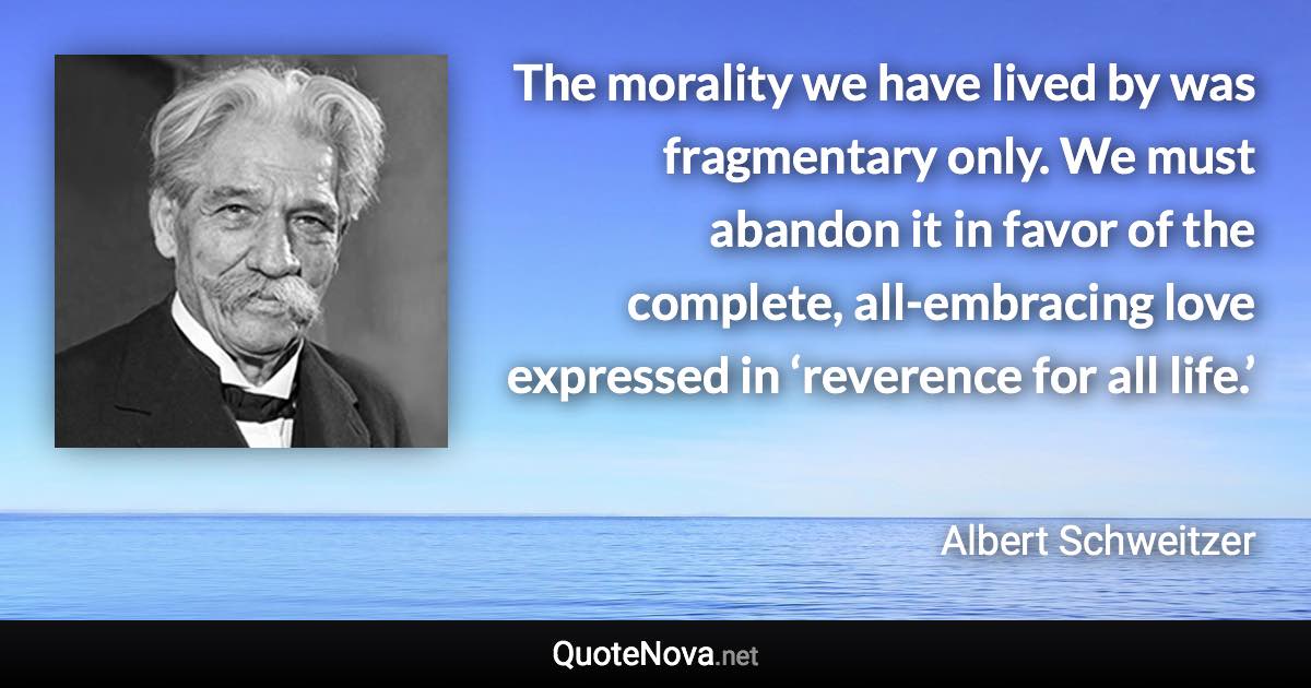 The morality we have lived by was fragmentary only. We must abandon it in favor of the complete, all-embracing love expressed in ‘reverence for all life.’ - Albert Schweitzer quote