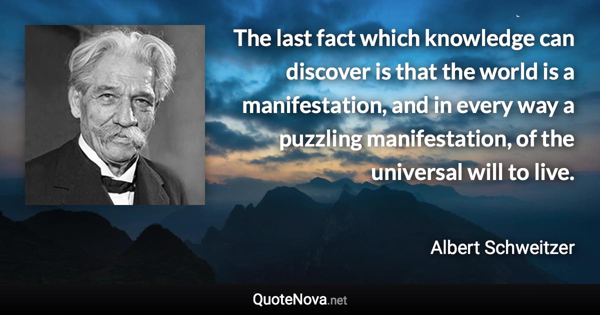 The last fact which knowledge can discover is that the world is a manifestation, and in every way a puzzling manifestation, of the universal will to live. - Albert Schweitzer quote