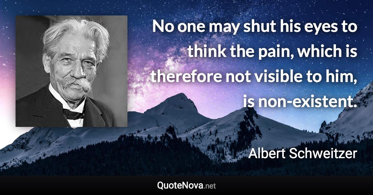 No one may shut his eyes to think the pain, which is therefore not visible to him, is non-existent. - Albert Schweitzer quote