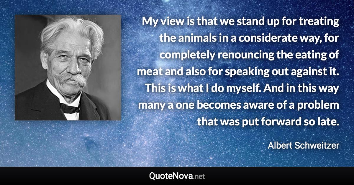 My view is that we stand up for treating the animals in a considerate way, for completely renouncing the eating of meat and also for speaking out against it. This is what I do myself. And in this way many a one becomes aware of a problem that was put forward so late. - Albert Schweitzer quote