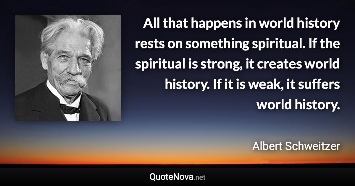 All that happens in world history rests on something spiritual. If the spiritual is strong, it creates world history. If it is weak, it suffers world history. - Albert Schweitzer quote