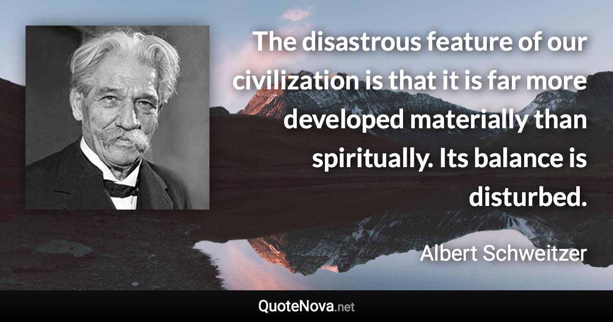 The disastrous feature of our civilization is that it is far more developed materially than spiritually. Its balance is disturbed. - Albert Schweitzer quote